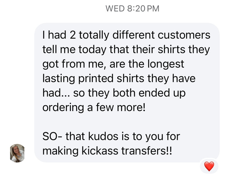 Customer message: Two of my customers said these are the longest lasting printed shirts they've had. Kudos to you for making kickass transfers!